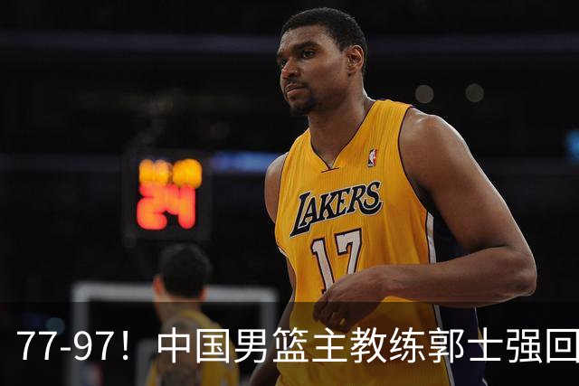 77-97！中国男篮主教练郭士强回应，日本媒体点评，韩国媒体发声